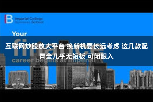 互联网炒股放大平台 换新机要长远考虑 这几款配置全几乎无短板 可闭眼入