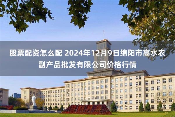 股票配资怎么配 2024年12月9日绵阳市高水农副产品批发有限公司价格行情