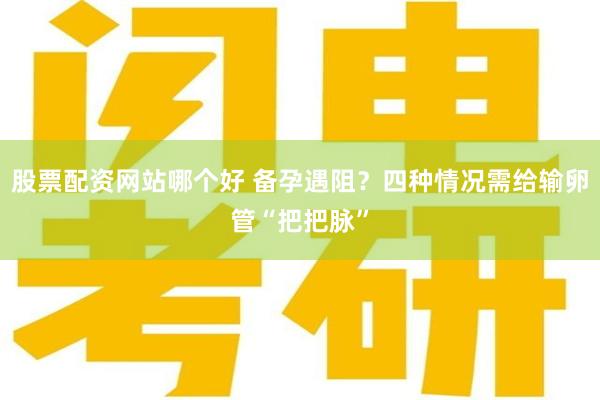 股票配资网站哪个好 备孕遇阻？四种情况需给输卵管“把把脉”