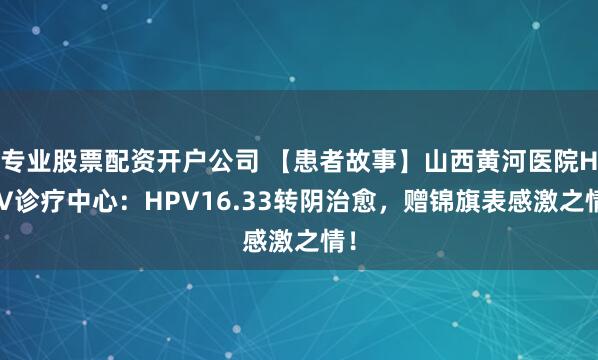 专业股票配资开户公司 【患者故事】山西黄河医院HPV诊疗中心：HPV16.33转阴治愈，赠锦旗表感激之情！