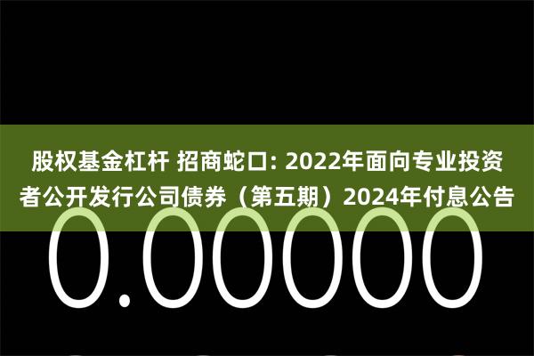 股权基金杠杆 招商蛇口: 2022年面向专业投资者公开发行公司债券（第五期）2024年付息公告