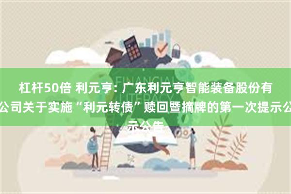 杠杆50倍 利元亨: 广东利元亨智能装备股份有限公司关于实施“利元转债”赎回暨摘牌的第一次提示公告