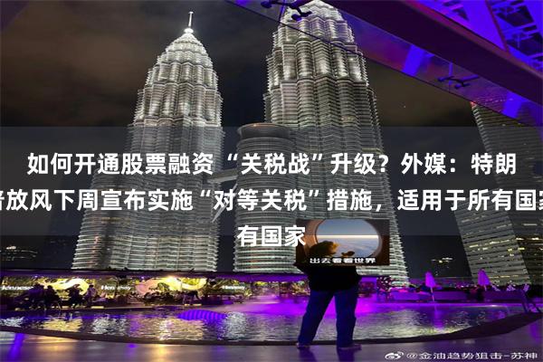 如何开通股票融资 “关税战”升级？外媒：特朗普放风下周宣布实施“对等关税”措施，适用于所有国家