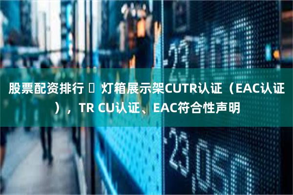 股票配资排行 ​灯箱展示架CUTR认证（EAC认证），TR CU认证、EAC符合性声明