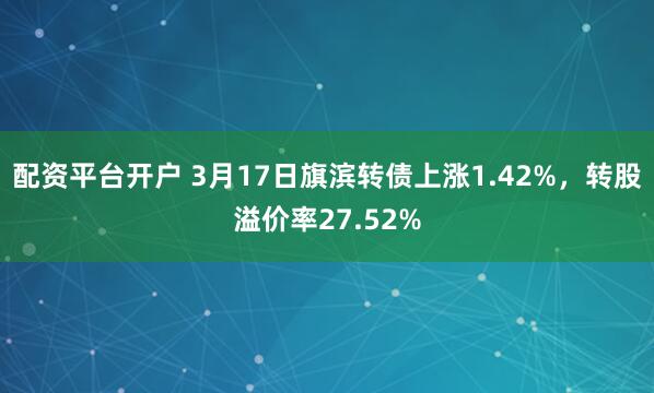 配资平台开户 3月17日旗滨转债上涨1.42%，转股溢价率27.52%